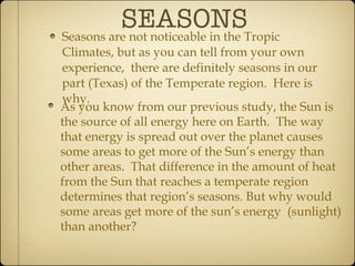 SEASONS Seasons are not noticeable in the Tropic Climates, but as you can tell from your own experience,  there are definitely seasons in our part (Texas) of the Temperate region.  Here is why. As you know from our previous study, the Sun is the source of all energy here on Earth.  The way that energy is spread out over the planet causes some areas to get more of the Sun’s energy than other areas.  That difference in the amount of heat from the Sun that reaches a temperate region determines that region’s seasons. But why would some areas get more of the sun’s energy  (sunlight) than another? 
