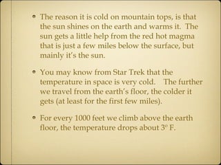 The reason it is cold on mountain tops, is that the sun shines on the earth and warms it.  The sun gets a little help from the red hot magma that is just a few miles below the surface, but mainly it’s the sun.  You may know from Star Trek that the temperature in space is very cold.  The further we travel from the earth’s floor, the colder it gets (at least for the first few miles).  For every 1000 feet we climb above the earth floor, the temperature drops about 3º F. 
