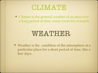 CLIMATE Climate is the general weather of an area over a long period of time, many years for example. WEATHER Weather is the  condition of the atmosphere at a particular place for a short period of time, like a few days. 