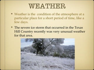 WEATHER Weather is the  condition of the atmosphere at a particular place for a short period of time, like a few days. The severe ice storm that occurred in the Texas Hill Country recently was very unusual weather for that area. 