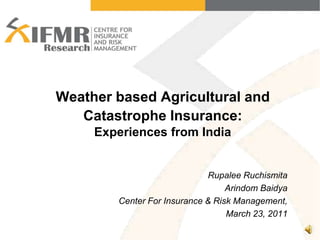 Weather based Agricultural and Catastrophe Insurance:Experiences from India Rupalee Ruchismita  Arindom Baidya Center For Insurance & Risk Management, March 23, 2011 