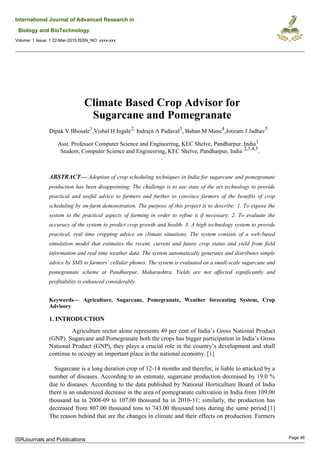 International Journal of Advanced Research in
Biology and BioTechnology
Volume: 1 Issue: 1 22-Mar-2015,ISSN_NO: xxxx-xxx
Climate Based Crop Advisor for
Sugarcane and Pomegranate
Dipak V Bhosale1
,Vishal H Ingale2,
Indrajit A Padaval3
, Baban M Mane4
,Jotiram J Jadhav5
Asst. Professor Computer Science and Engineering, KEC Shelve, Pandharpur, India1
Student, Computer Science and Engineering, KEC Shelve, Pandharpur, India 2,3,4,5
.
.
ABSTRACT— Adoption of crop scheduling techniques in India for sugarcane and pomegranate
production has been disappointing. The challenge is to use state of the art technology to provide
practical and useful advice to farmers and further to convince farmers of the benefits of crop
scheduling by on-farm demonstration. The purpose of this project is to describe: 1. To expose the
system to the practical aspects of farming in order to refine it if necessary. 2. To evaluate the
accuracy of the system to predict crop growth and health. 3. A high technology system to provide
practical, real time cropping advice on climate situations. The system consists of a web-based
simulation model that estimates the recent, current and future crop status and yield from field
information and real time weather data. The system automatically generates and distributes simple
advice by SMS to farmers’ cellular phones. The system is evaluated on a small-scale sugarcane and
pomegranate scheme at Pandharpur, Maharashtra. Yields are not affected significantly and
profitability is enhanced considerably.
Keywords— Agriculture, Sugarcane, Pomegranate, Weather forecasting System, Crop
Advisory
1. INTRODUCTION
Agriculture sector alone represents 49 per cent of India’s Gross National Product
(GNP). Sugarcane and Pomegranate both the crops has bigger participation in India’s Gross
National Product (GNP), they plays a crucial role in the country’s development and shall
continue to occupy an important place in the national economy. [1]
Sugarcane is a long duration crop of 12-14 months and therefor, is liable to attacked by a
number of diseases. According to an estimate, sugarcane production decreased by 19.0 %
due to diseases. According to the data published by National Horticulture Board of India
there is an undersized decrease in the area of pomegranate cultivation in India from 109.00
thousand ha in 2008-09 to 107.00 thousand ha in 2010-11; similarly, the production has
decreased from 807.00 thousand tons to 743.00 thousand tons during the same period.[1]
The reason behind that are the changes in climate and their effects on production. Farmers
ISRJournals and Publications Page 46
 