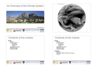 An Overview of the Climate System




                                    Chris Lennard

                  Climate Systems                                    Climate Systems
                  Analysis Group                                     Analysis Group




  Contents of this module                            Contents of this module
 Energy                                             Energy
    The Sun                                            The Sun
    Energy imbalance                                   Energy imbalance
        Continents                                         Continents
        Turning earth                                      Turning earth
        Coliolis                                           Coliolis
    Large scale circulations                           Large scale circulations
    Radiation budget                                   Radiation budget
    Greenhouse effect                                  Greenhouse effect

                                                    Variability
                                                        Seasonal
                                                        Inter-annual (ENSO, SAM, NAO, Volcanic)
                                                        Decadal




                  Climate Systems                                    Climate Systems
                  Analysis Group                                     Analysis Group
 