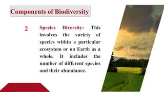 Components of Biodiversity
2 Species Diversity: This
involves the variety of
species within a particular
ecosystem or on Earth as a
whole. It includes the
number of different species
and their abundance.
 