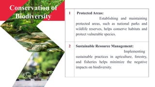 1 Protected Areas:
Establishing and maintaining
protected areas, such as national parks and
wildlife reserves, helps conserve habitats and
protect vulnerable species.
2 Sustainable Resource Management:
Implementing
sustainable practices in agriculture, forestry,
and fisheries helps minimize the negative
impacts on biodiversity.
Conservation of
Biodiversity
 