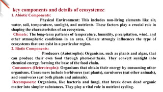 key components and details of ecosystems:
1. Abiotic Components:
Physical Environment: This includes non-living elements like air,
water, soil, temperature, sunlight, and nutrients. These factors play a crucial role in
shaping the characteristics of an ecosystem.
Climate: The long-term patterns of temperature, humidity, precipitation, wind, and
other atmospheric conditions in an area. Climate strongly influences the type of
ecosystems that can exist in a particular region.
2. Biotic Components:
Producers (Autotrophs): Organisms, such as plants and algae, that
can produce their own food through photosynthesis. They convert sunlight into
chemical energy, forming the base of the food chain.
Consumers (Heterotrophs): Organisms that obtain their energy by consuming other
organisms. Consumers include herbivores (eat plants), carnivores (eat other animals),
and omnivores (eat both plants and animals).
Decomposers: Organisms, like bacteria and fungi, that break down dead organic
matter into simpler substances. They play a vital role in nutrient cycling.
 