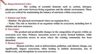 6. Biogeochemical Cycles:
The cycling of essential elements such as carbon, nitrogen,
phosphorus, and water between living organisms and the abiotic environment. These
cycles are critical for maintaining the balance of nutrients within ecosystems.
7. Habitat and Niche
- Habitat: The physical environment where an organism lives.
- Niche: The role or function of an organism within its ecosystem, including how it
obtains and uses resources.
8. Succession:
The gradual and predictable changes in the composition of species within an
ecosystem over time. Primary succession occurs in newly formed habitats, while
secondary succession occurs in areas where the existing community has been
disturbed.
9. Human Impact:
Human activities, such as deforestation, pollution, and climate change, can
significantly impact ecosystems, often leading to habitat destruction, loss of
biodiversity, and disruptions in ecosystem services.
 