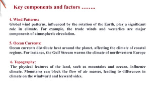 Key components and factors ……..
4. Wind Patterns:
Global wind patterns, influenced by the rotation of the Earth, play a significant
role in climate. For example, the trade winds and westerlies are major
components of atmospheric circulation.
5. Ocean Currents:
Ocean currents distribute heat around the planet, affecting the climate of coastal
regions. For instance, the Gulf Stream warms the climate of northwestern Europe
6. Topography:
The physical features of the land, such as mountains and oceans, influence
climate. Mountains can block the flow of air masses, leading to differences in
climate on the windward and leeward sides.
 
