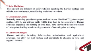 7. Solar Radiation:
The amount and intensity of solar radiation reaching the Earth's surface vary
with latitude and season, contributing to climate variations.
8. Greenhouse Gases:
Naturally occurring greenhouse gases, such as carbon dioxide (CO2), water vapor,
methane (CH4), and nitrous oxide (N2O), trap heat in the atmosphere. Human
activities, especially the burning of fossil fuels, have increased the concentrations
of these gases, leading to enhanced greenhouse effect and global warming.
9. Land Use Changes:
Human activities, including deforestation, urbanization, and agricultural
practices, can alter the land surface and contribute to changes in local and
regional climates.
 
