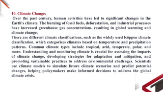 10. Climate Change:
Over the past century, human activities have led to significant changes in the
Earth's climate. The burning of fossil fuels, deforestation, and industrial processes
have increased greenhouse gas concentrations, resulting in global warming and
climate change.
There are different climate classifications, such as the widely used Köppen climate
classification, which categorizes climates based on temperature and precipitation
patterns. Common climate types include tropical, arid, temperate, polar, and
more. Understanding and monitoring climate is crucial for assessing the impacts
of climate change, developing strategies for adaptation and mitigation, and
promoting sustainable practices to address environmental challenges. Scientists
use climate models to simulate future climate scenarios and predict potential
changes, helping policymakers make informed decisions to address the global
climate crisis.
 