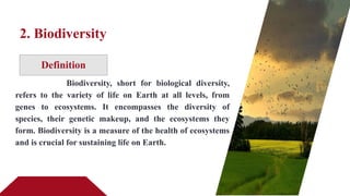 Definition
2. Biodiversity
Biodiversity, short for biological diversity,
refers to the variety of life on Earth at all levels, from
genes to ecosystems. It encompasses the diversity of
species, their genetic makeup, and the ecosystems they
form. Biodiversity is a measure of the health of ecosystems
and is crucial for sustaining life on Earth.
 