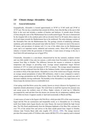 Briefing notes, july 5th
2007 - 1 -
2.0 Climate change: Alexandria – Egypt
2.1 General information
Geographically, Alexandria is located approximately at 30°50' to 31°40' north and 29°40' to
32°35' east. The city has a waterfront that extends for 60 km, from Abu-Qir Bay in the east to Sidi
Krier in the west and includes a number of beaches and harbours. It extends about 20 miles
(32 km) along the coast of the Mediterranean Sea in north-central Egypt. The area is characterized
by the irregular hills in the southern parts with an elevation from 0 to 40 meters above mean sea
level and slopes towards the Mediterranean Sea in the northward. The entire drainage systems of
the Alexandria flow into the Mediterranean Sea. The geology consists of underlying carbonate,
sandstone, grits and shales with ground water table lies below 15.0 meters (in most of the area) to
80 meters, and prevalence of artesian well. It is one of the oldest cities on the Mediterranean
coast, and is an important tourist, industrial and economic centre. About 40% of all Egyptian
industry is located within the governorate of Alexandria. A main source of energy in the city is
fossil fuels (Oil and natural gas use in Egypt 92%).
Climatically, Alexandria is a semi-desert, characterized by hot dry summers, moderate winters
and very little rainfall. It has only two seasons: a mild winter from November to April and a hot
summer from May to October. The difference between the seasons is variations in daytime
temperature and changes in prevailing wind. Average annual temperature ranges between
minimum of 14˚C in winter and maximum of 30˚C in summer. The average annual temperature
increases moving southward from the Delta to the Sudanese border, where temperature variation
are similar to those of the open deserts. Alexandria is a one of the wettest area of Egypt, which has
an average annual precipitation of about 200 millimetres, which is more compared to nation’s
annual average precipitation rate 80 millimetres. Most of rain falls along the coastal area and it
decreases suddenly moving southwards. The humidity in the Alexandria is very high; however sea
breeze keeps the moisture down to comfortable level.
A hot spring wind that blows across the country, known as sirocco (khamsin for Egyptian) is an
important climatic phenomena in Egypt. The wind forms in small but vigorous low pressure area
and sweep across the northern coast of Africa. Higher velocity of wind (up to 140km/hr)
accompanied by sand and dust from the deserts can increase the air temperature suddenly about
20˚C within two hours. It appears usually in April and occasionally in March and May.
A main source of water in the Egypt is the Nile River, which provides 95% of the water resources.
Egypt and the Nile are synonymous and inseparable words, so is Alexandria too. It is flowing
north from Sudan enters Egypt directly into Lake Nasser, the reservoir behind the high Aswan
dam. The Nile flood, predominantly from the Ethiopian highlands of the Blue Nile, accounts for
over 75% of the annual flow and arrives in the three month period from August to October,
whereas Lake Victoria Basin adds only roughly 25% (EEAA, 1999). The storage reservoir
provides firm annual yields of 55 billion cubic meters (BCM) (75% of its capacity) and is released
 