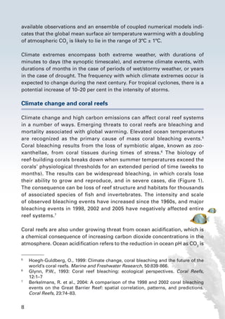 8
available observations and an ensemble of coupled numerical models indi-
cates that the global mean surface air temperature warming with a doubling
of atmospheric CO2
is likely to lie in the range of 3ºC ± 1ºC.
Climate extremes encompass both extreme weather, with durations of
minutes to days (the synoptic timescale), and extreme climate events, with
durations of months in the case of periods of wet/stormy weather, or years
in the case of drought. The frequency with which climate extremes occur is
expected to change during the next century. For tropical cyclones, there is a
potential increase of 10–20 per cent in the intensity of storms.
Climate change and coral reefs
Climate change and high carbon emissions can affect coral reef systems
in a number of ways. Emerging threats to coral reefs are bleaching and
mortality associated with global warming. Elevated ocean temperatures
are recognized as the primary cause of mass coral bleaching events.5
Coral bleaching results from the loss of symbiotic algae, known as zoo-
xanthellae, from coral tissues during times of stress.6
The biology of
reef-building corals breaks down when summer temperatures exceed the
corals’ physiological thresholds for an extended period of time (weeks to
months). The results can be widespread bleaching, in which corals lose
their ability to grow and reproduce, and in severe cases, die (Figure 1).
The consequence can be loss of reef structure and habitats for thousands
of associated species of fish and invertebrates. The intensity and scale
of observed bleaching events have increased since the 1960s, and major
bleaching events in 1998, 2002 and 2005 have negatively affected entire
reef systems.7
Coral reefs are also under growing threat from ocean acidification, which is
a chemical consequence of increasing carbon dioxide concentrations in the
atmosphere. Ocean acidification refers to the reduction in ocean pH as CO2
is
5
	 Hoegh-Guldberg, O., 1999: Climate change, coral bleaching and the future of the
world’s coral reefs. Marine and Freshwater Research, 50:839-866.
6
	 Glynn, P.W., 1993: Coral reef bleaching: ecological perspectives. Coral Reefs,
12:1–7
7
	 Berkelmans, R. et al., 2004: A comparison of the 1998 and 2002 coral bleaching
events on the Great Barrier Reef: spatial correlation, patterns, and predictions.
Coral Reefs, 23:74–83.
 