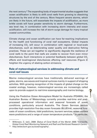 10
the next century.9
The expanding body of experimental studies suggests that
ocean acidification is likely to shift coral reefs from growing to dissolving
structures by the end of the century. More frequent severe storms, which
are likely in the future, will exacerbate the impacts of acidification, as more
brittle corals will have greater sensitivity to storm damage. Furthermore,
sea level rise, in combination with increasing storm intensity and ocean
acidification, will increase the risk of storm surge damage for many tropical
coastal communities.
Climate change and ocean acidification can have far-reaching implications
for the health and functioning of coral reef ecosystems. Global impacts
of increasing CO2
will occur in combination with regional or local-scale
disturbances, such as deteriorating water quality and destructive fishing
practices. These can act together to significantly degrade the resilience of
coral reefs to the point that reefs are unable to recover from even minor
disturbances. Such interactions or potential feedbacks between global CO2
effects and local/regional disturbances affecting reef resources (Figure 2)
heighten the urgency of abating carbon emissions.
Role of meteorological services in addressing climate and
coral reef issues
Marine meteorological services have traditionally delivered warnings of
gales, storms, sea waves and tropical cyclones mainly in support of shipping
activities. With growing recognition of the impacts of global change on the
coastal ecology, however, meteorological services are increasingly called
upon to provide support to real-time oceanography and marine biology.
Using the Predictive Ocean Atmosphere Model for Australia (POAMA), the
Australian Bureau of Meteorology currently provides real-time and post-
processed operational information and seasonal forecasts of ocean
conditions, particularly around Australia. The Ocean Services section
provides high-resolution five-day ocean forecasts (BLUElink), seasonal fore-
casts of ocean conditions, tidal predictions, tsunami services, ocean surface
wave predictions and a range of ocean temperature products.10
In particular,
9
	 Wilkinson, C. (ed.), 2008: Status of Coral Reefs of the World: 2008. Townsville,
Global Coral Reef Monitoring Network and Reef and Rainforest Research Centre.
10
	 http://www.bom.gov.au/oceanography/.
 