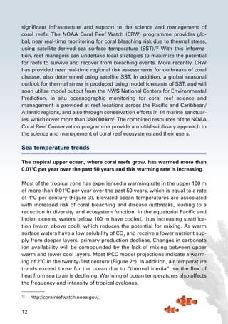 12
significant infrastructure and support to the science and management of
coral reefs. The NOAA Coral Reef Watch (CRW) programme provides glo-
bal, near real-time monitoring for coral bleaching risk due to thermal stress,
using satellite-derived sea surface temperature (SST).12
With this informa-
tion, reef managers can undertake local strategies to maximize the potential
for reefs to survive and recover from bleaching events. More recently, CRW
has provided near real-time regional risk assessments for outbreaks of coral
disease, also determined using satellite SST. In addition, a global seasonal
outlook for thermal stress is produced using model forecasts of SST, and will
soon utilize model output from the NWS National Centers for Environmental
Prediction. In situ oceanographic monitoring for coral reef science and
management is provided at reef locations across the Pacific and Caribbean/
Atlantic regions, and also through conservation efforts in 14 marine sanctuar-
ies, which cover more than 380 000 km2
. The combined resources of the NOAA
Coral Reef Conservation programme provide a multidisciplinary approach to
the science and management of coral reef ecosystems and their users.
Sea temperature trends
The tropical upper ocean, where coral reefs grow, has warmed more than
0.01ºC per year over the past 50 years and this warming rate is increasing.
Most of the tropical zone has experienced a warming rate in the upper 100 m
of more than 0.01ºC per year over the past 50 years, which is equal to a rate
of 1ºC per century (Figure 3). Elevated ocean temperatures are associated
with increased risk of coral bleaching and disease outbreaks, leading to a
reduction in diversity and ecosystem function. In the equatorial Pacific and
Indian oceans, waters below 100 m have cooled, thus increasing stratifica-
tion (warm above cool), which reduces the potential for mixing. As warm
surface waters have a low solubility of CO2
and receive a lower nutrient sup-
ply from deeper layers, primary production declines. Changes in carbonate
ion availability will be compounded by the lack of mixing between upper
warm and lower cool layers. Most IPCC model projections indicate a warm-
ing of 2ºC in the twenty-first century (Figure 2c). In addition, air temperature
trends exceed those for the ocean due to “thermal inertia”, so the flux of
heat from sea to air is declining. Warming of ocean temperatures also affects
the frequency and intensity of tropical cyclones.
12	
http://coralreefwatch.noaa.gov/.
 