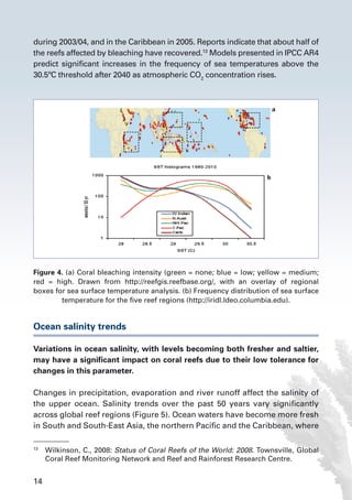 14
during 2003/04, and in the Caribbean in 2005. Reports indicate that about half of
the reefs affected by bleaching have recovered.13
Models presented in IPCC AR4
predict significant increases in the frequency of sea temperatures above the
30.5ºC threshold after 2040 as atmospheric CO2
concentration rises.
Ocean salinity trends
Variations in ocean salinity, with levels becoming both fresher and saltier,
may have a significant impact on coral reefs due to their low tolerance for
changes in this parameter.
Changes in precipitation, evaporation and river runoff affect the salinity of
the upper ocean. Salinity trends over the past 50 years vary significantly
across global reef regions (Figure 5). Ocean waters have become more fresh
in South and South-East Asia, the northern Pacific and the Caribbean, where
13
	 Wilkinson, C., 2008: Status of Coral Reefs of the World: 2008. Townsville, Global
Coral Reef Monitoring Network and Reef and Rainforest Research Centre.
Figure 4. (a) Coral bleaching intensity (green = none; blue = low; yellow = medium;
red = high. Drawn from http://reefgis.reefbase.org/, with an overlay of regional
boxes for sea surface temperature analysis. (b) Frequency distribution of sea surface
temperature for the five reef regions (http://iridl.ldeo.columbia.edu).
 