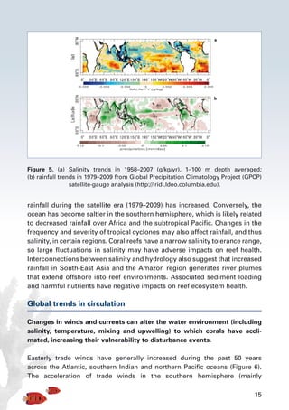 15
rainfall during the satellite era (1979–2009) has increased. Conversely, the
ocean has become saltier in the southern hemisphere, which is likely related
to decreased rainfall over Africa and the subtropical Pacific. Changes in the
frequency and severity of tropical cyclones may also affect rainfall, and thus
salinity, in certain regions. Coral reefs have a narrow salinity tolerance range,
so large fluctuations in salinity may have adverse impacts on reef health.
Interconnections between salinity and hydrology also suggest that increased
rainfall in South-East Asia and the Amazon region generates river plumes
that extend offshore into reef environments. Associated sediment loading
and harmful nutrients have negative impacts on reef ecosystem health.
Global trends in circulation
Changes in winds and currents can alter the water environment (including
salinity, temperature, mixing and upwelling) to which corals have accli-
mated, increasing their vulnerability to disturbance events.
Easterly trade winds have generally increased during the past 50 years
across the Atlantic, southern Indian and northern Pacific oceans (Figure 6).
The acceleration of trade winds in the southern hemisphere (mainly
Figure 5. (a) Salinity trends in 1958–2007 (g/kg/yr), 1–100 m depth averaged;
(b) rainfall trends in 1979–2009 from Global Precipitation Climatology Project (GPCP)
satellite-gauge analysis (http://iridl.ldeo.columbia.edu).
 