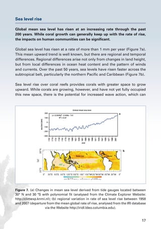 17
Sea level rise
Global mean sea level has risen at an increasing rate through the past
200 years. While coral growth can generally keep up with the rate of rise,
the impacts on human communities can be significant.
Global sea level has risen at a rate of more than 1 mm per year (Figure 7a).
This mean upward trend is well known, but there are regional and temporal
differences. Regional differences arise not only from changes in land height,
but from local differences in ocean heat content and the pattern of winds
and currents. Over the past 50 years, sea levels have risen faster across the
subtropical belt, particularly the northern Pacific and Caribbean (Figure 7b).
Sea level rise over coral reefs provides corals with greater space to grow
upward. While corals are growing, however, and have not yet fully occupied
this new space, there is the potential for increased wave action, which can
Figure 7. (a) Changes in mean sea level derived from tide gauges located between
30º N and 30 ºS with polynomial fit (analysed from the Climate Explorer Website:
http://climexp.knmi.nl); (b) regional variation in rate of sea level rise between 1958
and 2007 (departure from the mean global rate of rise, analysed from the IRI database
via the Website http://iridl.Ideo.columbia.edu).
 