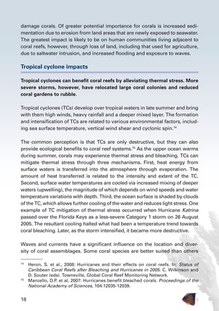 18
damage corals. Of greater potential importance for corals is increased sedi-
mentation due to erosion from land areas that are newly exposed to seawater.
The greatest impact is likely to be on human communities living adjacent to
coral reefs, however, through loss of land, including that used for agriculture,
due to saltwater intrusion, and increased flooding and exposure to waves.
Tropical cyclone impacts
Tropical cyclones can benefit coral reefs by alleviating thermal stress. More
severe storms, however, have relocated large coral colonies and reduced
coral gardens to rubble.
Tropical cyclones (TCs) develop over tropical waters in late summer and bring
with them high winds, heavy rainfall and a deeper mixed layer. The formation
and intensification of TCs are related to various environmental factors, includ-
ing sea surface temperature, vertical wind shear and cyclonic spin.14
The common perception is that TCs are only destructive, but they can also
provide ecological benefits to coral reef systems.15
As the upper ocean warms
during summer, corals may experience thermal stress and bleaching. TCs can
mitigate thermal stress through three mechanisms. First, heat energy from
surface waters is transferred into the atmosphere through evaporation. The
amount of heat transferred is related to the intensity and extent of the TC.
Second, surface water temperatures are cooled via increased mixing of deeper
waters (upwelling), the magnitude of which depends on wind speeds and water
temperature variations with depth. Third, the ocean surface is shaded by clouds
of the TC, which allows further cooling of the water and reduces light stress. One
example of TC mitigation of thermal stress occurred when Hurricane Katrina
passed over the Florida Keys as a less-severe Category 1 storm on 26 August
2005. The resultant cooling halted what had been a temperature trend towards
coral bleaching. Later, as the storm intensified, it became more destructive.
Waves and currents have a significant influence on the location and diver-
sity of coral assemblages. Some coral species are better suited than others
14
	 Heron, S. et al., 2008: Hurricanes and their effects on coral reefs. In: Status of
Caribbean Coral Reefs after Bleaching and Hurricanes in 2005. C. Wilkinson and
D. Souter (eds). Townsville, Global Coral Reef Monitoring Network.
15
	 Manzello, D.P. et al, 2007: Hurricanes benefit bleached corals. Proceedings of the
National Academy of Sciences, 104:12035-12039.
 