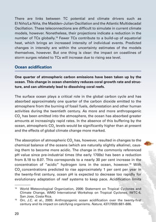 20
There are links between TC potential and climate drivers such as
El Niño/La Niña, the Madden–Julian Oscillation and the Atlantic Multidecadal
Oscillation. These teleconnections are difficult to simulate in current climate
models, however. Nonetheless, their projections indicate a reduction in the
number of TCs globally.18
Fewer TCs contribute to a build-up of equatorial
heat, which brings an increased intensity of individual events. Predicted
changes in intensity are within the uncertainty estimates of the models
themselves, however. But one thing is clear: the impact on coastlines of
storm surges related to TCs will increase due to rising sea level.
Ocean acidification
One quarter of atmospheric carbon emissions have been taken up by the
ocean. This change in ocean chemistry reduces coral growth rate and struc-
ture, and can ultimately lead to dissolving coral reefs.
The surface ocean plays a critical role in the global carbon cycle and has
absorbed approximately one quarter of the carbon dioxide emitted to the
atmosphere from the burning of fossil fuels, deforestation and other human
activities during the twentieth century. As more and more anthropogenic
CO2
has been emitted into the atmosphere, the ocean has absorbed greater
amounts at increasingly rapid rates. In the absence of this buffering by the
ocean, atmospheric CO2
levels would be significantly higher than at present
and the effects of global climate change more marked.
The absorption of atmospheric CO2
has, however, resulted in changes to the
chemical balance of the oceans (which are naturally slightly alkaline), caus-
ing them to become more acidic. The change in the commonly referenced
pH value since pre-industrial times (the early 1700s) has been a reduction
from 8.18 to 8.07. This corresponds to a nearly 30 per cent increase in the
concentration of “acidic” hydrogen ions in the ocean, however.19
With
CO2
concentrations predicted to rise approximately 1 per cent per year in
the twenty-first century, ocean pH is expected to decrease too rapidly for
evolutionary adaptation of reef systems to keep pace. Acidification limits
18
	 World Meteorological Organization, 2006: Statement on Tropical Cyclones and
Climate Change, WMO International Workshop on Tropical Cyclones, IWTC-6,
San Jose, Costa Rica.
19
	 Orr, J.C. et al., 2005: Anthropogenic ocean acidification over the twenty-first
century and its impact on calcifying organisms. Nature, 437(7059):681–686.
 
