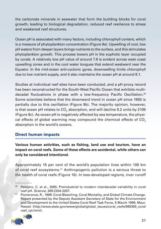 21
the carbonate minerals in seawater that form the building blocks for coral
growth, leading to biological degradation, reduced reef resilience to stress
and weakened reef structures.
Ocean pH is associated with many factors, including chlorophyll content, which
is a measure of phytoplankton concentration (Figure 9a). Upwelling of cool, low
pH waters from deeper layers brings nutrients to the surface, and this stimulates
phytoplankton growth. This process lowers pH in the euphotic layer occupied
by corals. A relatively low pH value of around 7.9 is evident across west coast
upwelling zones and in the cool water tongues that extend westward near the
Equator. In the mid-ocean anti-cyclonic gyres, downwelling limits chlorophyll
due to low nutrient supply, and it also maintains the ocean pH at around 8.1.
Studies at individual reef sites have been conducted, and a pH proxy record
has been reconstructed for the South-West Pacific Ocean that exhibits multi-
decadal fluctuations in phase with a low-frequency Pacific Oscillation.20
Some scientists believe that the downward trend in ocean pH since 1950 is
partially due to this oscillation (Figure 9b). The majority opinion, however,
is that ocean pH relates to CO2
absorption, and will decline 0.2 units by 2100
(Figure 9c). As ocean pH is negatively affected by sea temperature, the physi-
cal effects of global warming may compound the chemical effects of CO2
absorption in the world’s oceans.
Direct human impacts
Various human activities, such as fishing, land use and tourism, have an
impact on coral reefs. Some of these effects are accidental, while others can
only be considered intentional.
Approximately 15 per cent of the world’s population lives within 100 km
of coral reef ecosystems.21
Anthropogenic pollution is a serious threat to
the health of coral reefs (Figure 10). In less-developed regions, river runoff
20
	 Pelejero, C. et al., 2005: Preindustrial to modern interdecadal variability in coral
reef pH. Science, 309:2204-2207.
21
	 Pomerance, R., 1999: Coral Bleaching, Coral Mortality, and Global Climate Change.
Report presented by the Deputy Assistant Secretary of State for the Environment
and Development to the United States Coral Reef Task Force, 5 March 1999, Maui,
Hawaii (http://www.state.gov/www/global/global_issues/coral_reefs/990305_coral
reef_rpt.html).
 