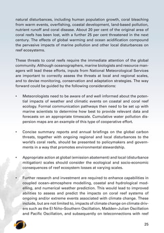 25
natural disturbances, including human population growth, coral bleaching
from warm events, overfishing, coastal development, land-based pollution,
nutrient runoff and coral disease. About 20 per cent of the original area of
coral reefs has been lost, with a further 25 per cent threatened in the next
century. The effects of global warming and ocean acidification compound
the pervasive impacts of marine pollution and other local disturbances on
reef ecosystems.
These threats to coral reefs require the immediate attention of the global
community. Although oceanographers, marine biologists and resource man-
agers will lead these efforts, inputs from National Meteorological Services
are important to correctly assess the threats at local and regional scales,
and to devise monitoring, conservation and adaptation strategies. The way
forward could be guided by the following considerations:
•	 Meteorologists need to be aware of and well informed about the poten-
tial impacts of weather and climatic events on coastal and coral reef
ecology. Formal communication pathways then need to be set up with
marine scientists to determine how best to provide relevant data and
forecasts on an appropriate timescale. Cumulative water pollution dis-
persion maps are an example of this type of cooperative effort.
•	 Concise summary reports and annual briefings on the global carbon
threats, together with ongoing regional and local disturbances to the
world’s coral reefs, should be presented to policymakers and govern-
ments in a way that promotes environmental stewardship.
•	 Appropriate action at global (emission abatement) and local (disturbance
mitigation) scales should consider the ecological and socio-economic
consequences of reef ecosystem losses at varying scales.
•	 Further research and investment are required to enhance capabilities in
coupled ocean–atmosphere modelling, coastal and hydrological mod-
elling, and numerical weather prediction. This would lead to improved
abilities to assess and predict the impacts on coral reef systems of
ongoing and/or extreme events associated with climate change. These
include, but are not limited to, impacts of climate change on climate driv-
ers such as the El Niño–Southern Oscillation, Madden–Julian Oscillation
and Pacific Oscillation, and subsequently on teleconnections with reef
 