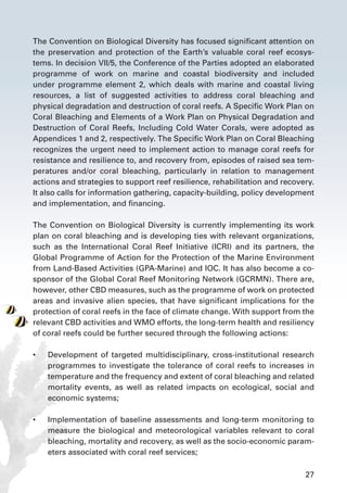 27
The Convention on Biological Diversity has focused significant attention on
the preservation and protection of the Earth’s valuable coral reef ecosys-
tems. In decision VII/5, the Conference of the Parties adopted an elaborated
programme of work on marine and coastal biodiversity and included
under programme element 2, which deals with marine and coastal living
resources, a list of suggested activities to address coral bleaching and
physical degradation and destruction of coral reefs. A Specific Work Plan on
Coral Bleaching and Elements of a Work Plan on Physical Degradation and
Destruction of Coral Reefs, Including Cold Water Corals, were adopted as
Appendices 1 and 2, respectively. The Specific Work Plan on Coral Bleaching
recognizes the urgent need to implement action to manage coral reefs for
resistance and resilience to, and recovery from, episodes of raised sea tem-
peratures and/or coral bleaching, particularly in relation to management
actions and strategies to support reef resilience, rehabilitation and recovery.
It also calls for information gathering, capacity-building, policy development
and implementation, and financing.
The Convention on Biological Diversity is currently implementing its work
plan on coral bleaching and is developing ties with relevant organizations,
such as the International Coral Reef Initiative (ICRI) and its partners, the
Global Programme of Action for the Protection of the Marine Environment
from Land-Based Activities (GPA-Marine) and IOC. It has also become a co-
sponsor of the Global Coral Reef Monitoring Network (GCRMN). There are,
however, other CBD measures, such as the programme of work on protected
areas and invasive alien species, that have significant implications for the
protection of coral reefs in the face of climate change. With support from the
relevant CBD activities and WMO efforts, the long-term health and resiliency
of coral reefs could be further secured through the following actions:
•	 Development of targeted multidisciplinary, cross-institutional research
programmes to investigate the tolerance of coral reefs to increases in
temperature and the frequency and extent of coral bleaching and related
mortality events, as well as related impacts on ecological, social and
economic systems;
•	 Implementation of baseline assessments and long-term monitoring to
measure the biological and meteorological variables relevant to coral
bleaching, mortality and recovery, as well as the socio-economic param-
eters associated with coral reef services;
 
