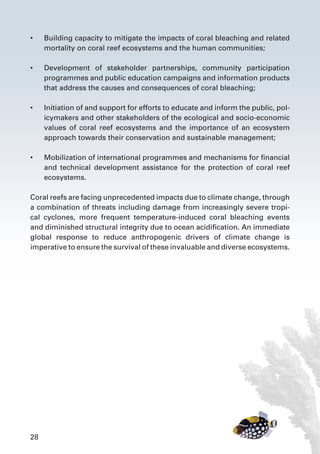 28
•	 Building capacity to mitigate the impacts of coral bleaching and related
mortality on coral reef ecosystems and the human communities;
•	 Development of stakeholder partnerships, community participation
programmes and public education campaigns and information products
that address the causes and consequences of coral bleaching;
•	 Initiation of and support for efforts to educate and inform the public, pol-
icymakers and other stakeholders of the ecological and socio-economic
values of coral reef ecosystems and the importance of an ecosystem
approach towards their conservation and sustainable management;
•	 Mobilization of international programmes and mechanisms for financial
and technical development assistance for the protection of coral reef
ecosystems.
Coral reefs are facing unprecedented impacts due to climate change, through
a combination of threats including damage from increasingly severe tropi-
cal cyclones, more frequent temperature-induced coral bleaching events
and diminished structural integrity due to ocean acidification. An immediate
global response to reduce anthropogenic drivers of climate change is
imperative to ensure the survival of these invaluable and diverse ecosystems.
 