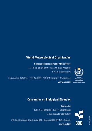 World Meteorological Organization
Communications and Public Affairs Office
Tel.: +41 (0) 22 730 83 14 – Fax: +41 (0) 22 730 80 27
E-mail: cpa@wmo.int
7 bis, avenue de la Paix – P.O. Box 2300 – CH 1211 Geneva 2 – Switzerland
www.wmo.int
P-CLW_101686
Convention on Biological Diversity
Secretariat
Tel.: +1 514 288 2220 – Fax: +1 514 288 6588
E-mail: secretariat@cbd.int
413, Saint Jacques Street, suite 800 – Montreal QC H2Y 1N9 – Canada
www.cbd.int
 