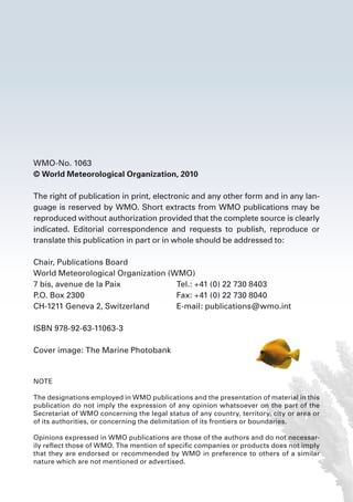 WMO-No. 1063
© World Meteorological Organization, 2010
The right of publication in print, electronic and any other form and in any lan-
guage is reserved by WMO. Short extracts from WMO publications may be
reproduced without authorization provided that the complete source is clearly
indicated. Editorial correspondence and requests to publish, reproduce or
translate this publication in part or in whole should be addressed to:
Chair, Publications Board
World Meteorological Organization (WMO)
7 bis, avenue de la Paix	 Tel.: +41 (0) 22 730 8403
P.O. Box 2300	 Fax: +41 (0) 22 730 8040
CH-1211 Geneva 2, Switzerland	 E-mail: publications@wmo.int
ISBN 978-92-63-11063-3
Cover image: The Marine Photobank
NOTE
The designations employed in WMO publications and the presentation of material in this
publication do not imply the expression of any opinion whatsoever on the part of the
Secretariat of WMO concerning the legal status of any country, territory, city or area or
of its authorities, or concerning the delimitation of its frontiers or boundaries.
Opinions expressed in WMO publications are those of the authors and do not necessar-
ily reflect those of WMO. The mention of specific companies or products does not imply
that they are endorsed or recommended by WMO in preference to others of a similar
nature which are not mentioned or advertised.
 