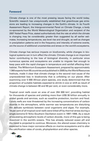 3
Foreword
Climate change is one of the most pressing issues facing the world today.
Scientific research has unequivocally established that greenhouse gas emis-
sions are leading to increasing changes in the Earth’s climate. In its Fourth
Assessment Report, the Intergovernmental Panel on Climate Change, a body
co-sponsored by the World Meteorological Organization and recipient of the
2007 Nobel Peace Prize, stated authoritatively that the rate at which the climate
is changing may be considerably greater than suggested by all earlier esti-
mates. Increasing temperatures, sea level rise and drought, as well as changes
in precipitation patterns and in the frequency and intensity of extreme events,
are the source of additional uncertainties and stress on the world’s ecosystems.
Climate change has serious impacts on biodiversity, while changes in bio-
logical systems can in turn affect the climate. Climate change is an important
factor contributing to the loss of biological diversity, in particular since
numerous species and ecosystems are unable to migrate fast enough to
keep pace with the rapid changes in temperature and rainfall affecting their
habitat. The Millennium Ecosystem Assessment, prepared by approximately
1 360 experts from 95 countries and published in 2005 by the World Resources
Institute, made it clear that climate change is the second root cause of the
unprecedented loss in biodiversity that is unfolding on our planet. After
examining over 5 000 African plant species, one study determined that the
proportion of suitable habitats expected to shrink in size or shift as result of
climate change is between 80 and 90 per cent, or even considerably more.
Tropical coral reefs cover an area of over 284 000 km2
, providing habitat
for thousands of species and yielding more than US$ 30 billion annually in
global goods and services, such as coastline protection, tourism and food.
Corals reefs are now threatened by the increasing concentrations of carbon
dioxide in the atmosphere, while warmer sea temperatures are disturbing
the delicate symbiosis between coral organisms and algae. For example,
16 per cent of all tropical coral reefs were killed off by thermal stress during a
single extreme El Niño–Southern Oscillation event in 1997–1998. As a result
of escalating atmospheric levels of carbon dioxide, more of this gas is being
dissolved in the world’s oceans. This has already reduced ocean pH and
the trend is projected to continue. Moreover, the altered ocean chemistry is
expected to have major corrosive effects on marine ecosystems and to alter
the calcification rates of corals, phytoplankton and other species.
 