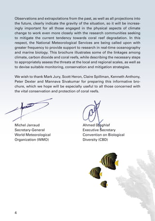 4
Observations and extrapolations from the past, as well as all projections into
the future, clearly indicate the gravity of the situation, so it will be increas-
ingly important for all those engaged in the physical aspects of climate
change to work even more closely with the research communities seeking
to mitigate the current tendency towards coral reef degradation. In this
respect, the National Meteorological Services are being called upon with
greater frequency to provide support to research in real-time oceanography
and marine biology. This brochure illustrates some of the linkages among
climate, carbon dioxide and coral reefs, while describing the necessary steps
to appropriately assess the threats at the local and regional scales, as well as
to devise suitable monitoring, conservation and mitigation strategies.
We wish to thank Mark Jury, Scott Heron, Claire Spillman, Kenneth Anthony,
Peter Dexter and Mannava Sivakumar for preparing this informative bro-
chure, which we hope will be especially useful to all those concerned with
the vital conservation and protection of coral reefs.
Michel Jarraud	 Ahmed Djoghlaf
Secretary-General	 Executive Secretary
World Meteorological 	 Convention on Biological
Organization (WMO)	 Diversity (CBD)
 