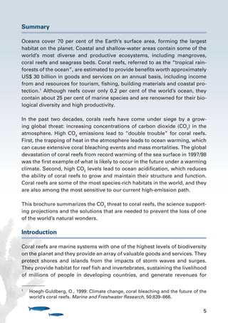 5
Summary
Oceans cover 70 per cent of the Earth’s surface area, forming the largest
habitat on the planet. Coastal and shallow-water areas contain some of the
world’s most diverse and productive ecosystems, including mangroves,
coral reefs and seagrass beds. Coral reefs, referred to as the “tropical rain-
forests of the ocean”, are estimated to provide benefits worth approximately
US$ 30 billion in goods and services on an annual basis, including income
from and resources for tourism, fishing, building materials and coastal pro-
tection.1
Although reefs cover only 0.2 per cent of the world’s ocean, they
contain about 25 per cent of marine species and are renowned for their bio-
logical diversity and high productivity.
In the past two decades, corals reefs have come under siege by a grow-
ing global threat: increasing concentrations of carbon dioxide (CO2
) in the
atmosphere. High CO2
emissions lead to “double trouble” for coral reefs.
First, the trapping of heat in the atmosphere leads to ocean warming, which
can cause extensive coral bleaching events and mass mortalities. The global
devastation of coral reefs from record warming of the sea surface in 1997/98
was the first example of what is likely to occur in the future under a warming
climate. Second, high CO2
levels lead to ocean acidification, which reduces
the ability of coral reefs to grow and maintain their structure and function.
Coral reefs are some of the most species-rich habitats in the world, and they
are also among the most sensitive to our current high-emission path.
This brochure summarizes the CO2
threat to coral reefs, the science support-
ing projections and the solutions that are needed to prevent the loss of one
of the world’s natural wonders.
Introduction
Coral reefs are marine systems with one of the highest levels of biodiversity
on the planet and they provide an array of valuable goods and services. They
protect shores and islands from the impacts of storm waves and surges.
They provide habitat for reef fish and invertebrates, sustaining the livelihood
of millions of people in developing countries, and generate revenues for
1
	 Hoegh-Guldberg, O., 1999: Climate change, coral bleaching and the future of the
world’s coral reefs. Marine and Freshwater Research, 50:839–866.
 