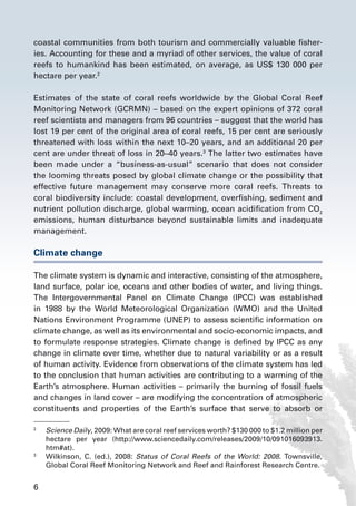 6
coastal communities from both tourism and commercially valuable fisher-
ies. Accounting for these and a myriad of other services, the value of coral
reefs to humankind has been estimated, on average, as US$ 130 000 per
hectare per year.2
Estimates of the state of coral reefs worldwide by the Global Coral Reef
Monitoring Network (GCRMN) – based on the expert opinions of 372 coral
reef scientists and managers from 96 countries – suggest that the world has
lost 19 per cent of the original area of coral reefs, 15 per cent are seriously
threatened with loss within the next 10–20 years, and an additional 20 per
cent are under threat of loss in 20–40 years.3
The latter two estimates have
been made under a “business-as-usual” scenario that does not consider
the looming threats posed by global climate change or the possibility that
effective future management may conserve more coral reefs. Threats to
coral biodiversity include: coastal development, overfishing, sediment and
nutrient pollution discharge, global warming, ocean acidification from CO2
emissions, human disturbance beyond sustainable limits and inadequate
management.
Climate change
The climate system is dynamic and interactive, consisting of the atmosphere,
land surface, polar ice, oceans and other bodies of water, and living things.
The Intergovernmental Panel on Climate Change (IPCC) was established
in 1988 by the World Meteorological Organization (WMO) and the United
Nations Environment Programme (UNEP) to assess scientific information on
climate change, as well as its environmental and socio-economic impacts, and
to formulate response strategies. Climate change is defined by IPCC as any
change in climate over time, whether due to natural variability or as a result
of human activity. Evidence from observations of the climate system has led
to the conclusion that human activities are contributing to a warming of the
Earth’s atmosphere. Human activities – primarily the burning of fossil fuels
and changes in land cover – are modifying the concentration of atmospheric
constituents and properties of the Earth’s surface that serve to absorb or
2
	 Science Daily, 2009: What are coral reef services worth? $130 000 to $1.2 million per
hectare per year (http://www.sciencedaily.com/releases/2009/10/091016093913.
htm#at).
3
	 Wilkinson, C. (ed.), 2008: Status of Coral Reefs of the World: 2008. Townsville,
Global Coral Reef Monitoring Network and Reef and Rainforest Research Centre.
 