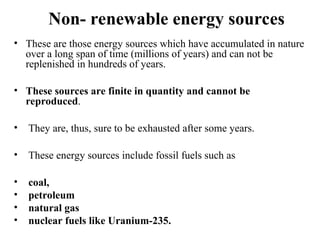 Non- renewable energy sources
• These are those energy sources which have accumulated in nature
over a long span of time (millions of years) and can not be
replenished in hundreds of years.
• These sources are finite in quantity and cannot be
reproduced.
• They are, thus, sure to be exhausted after some years.
• These energy sources include fossil fuels such as
• coal,
• petroleum
• natural gas
• nuclear fuels like Uranium-235.
 