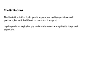 The limitations
The limitation is that hydrogen is a gas at normal temperature and
pressure, hence it is difficult to store and transport.
Hydrogen is an explosive gas and care is necessary against leakage and
explosion.
 