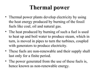 Thermal power
• Thermal power plants develop electricity by using
the heat energy produced by burning of the fossil
fuels like coal, oil and natural gas.
• The heat produced by burning of such a fuel is used
to heat up and boil water to produce steam, which in
turn, is moved in pipes to turn the turbines, coupled
with generators to produce electricity.
• These fuels are non-renewable and their supply shall
last only for a finite period.
• The power generated from the use of these fuels is,
hence known as non-renewable energy.
 