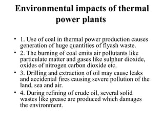 Environmental impacts of thermal
power plants
• 1. Use of coal in thermal power production causes
generation of huge quantities of flyash waste.
• 2. The burning of coal emits air pollutants like
particulate matter and gases like sulphur dioxide,
oxides of nitrogen carbon dioxide etc.
• 3. Drilling and extraction of oil may cause leaks
and accidental fires causing severe pollution of the
land, sea and air.
• 4. During refining of crude oil, several solid
wastes like grease are produced which damages
the environment.
 