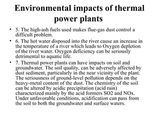 Environmental impacts of thermal
power plants
• 5. The high-ash fuels used makes flue-gas dust control a
difficult problem.
• 6. The hot water disposed into the river cause an increase in
the temperature of a river which leads to Oxygen depletion
of the river water. Oxygen deficiency can be seriously
detrimental to aquatic life.
• 7. Thermal power plants can have impacts on soil and
groundwater. The soil quality, can be adversely affected by
dust sediment, particularly in the near vicinity of the plant.
The seriousness of ground-level pollution depends on the
heavy-metal content of the dust. The chemistry of the soil
can be altered by acidic precipitation (acid rain)
characterized mainly by the acid formers SO2 and NOx.
Under unfavorable conditions, acidification can pass from
the soil to both the groundwater and surface waters.
 