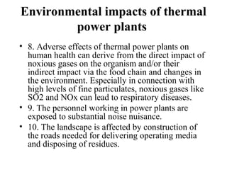 Environmental impacts of thermal
power plants
• 8. Adverse effects of thermal power plants on
human health can derive from the direct impact of
noxious gases on the organism and/or their
indirect impact via the food chain and changes in
the environment. Especially in connection with
high levels of fine particulates, noxious gases like
SO2 and NOx can lead to respiratory diseases.
• 9. The personnel working in power plants are
exposed to substantial noise nuisance.
• 10. The landscape is affected by construction of
the roads needed for delivering operating media
and disposing of residues.
 