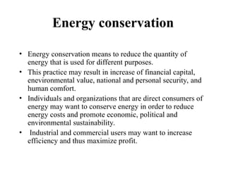 Energy conservation
• Energy conservation means to reduce the quantity of
energy that is used for different purposes.
• This practice may result in increase of financial capital,
enevironmental value, national and personal security, and
human comfort.
• Individuals and organizations that are direct consumers of
energy may want to conserve energy in order to reduce
energy costs and promote economic, political and
environmental sustainability.
• Industrial and commercial users may want to increase
efficiency and thus maximize profit.
 