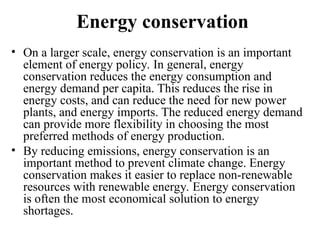 Energy conservation
• On a larger scale, energy conservation is an important
element of energy policy. In general, energy
conservation reduces the energy consumption and
energy demand per capita. This reduces the rise in
energy costs, and can reduce the need for new power
plants, and energy imports. The reduced energy demand
can provide more flexibility in choosing the most
preferred methods of energy production.
• By reducing emissions, energy conservation is an
important method to prevent climate change. Energy
conservation makes it easier to replace non-renewable
resources with renewable energy. Energy conservation
is often the most economical solution to energy
shortages.
 