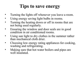 Tips to save energy
• Turning the lights off whenever you leave a room.
• Using energy saving light bulbs in rooms.
• Turning the heating down or off in rooms that are
not being used regularly.
• Ensuring the window and door seals are in good
condition in air conditioned rooms.
• Using sun light to dry clothes in the summer rather
than mechanical cloth drier.
• Choosing low energy rating appliances for cooking,
washing and refrigerating.
• Making sure that hot water boilers and pipes are
well insulated.
 