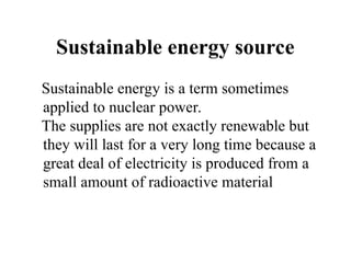Sustainable energy source
Sustainable energy is a term sometimes
applied to nuclear power.
The supplies are not exactly renewable but
they will last for a very long time because a
great deal of electricity is produced from a
small amount of radioactive material
 