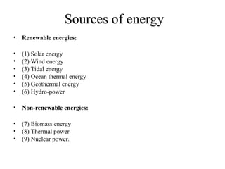 Sources of energy
• Renewable energies:
• (1) Solar energy
• (2) Wind energy
• (3) Tidal energy
• (4) Ocean thermal energy
• (5) Geothermal energy
• (6) Hydro-power
• Non-renewable energies:
• (7) Biomass energy
• (8) Thermal power
• (9) Nuclear power.
 