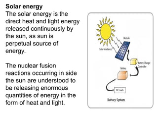 Solar energy
The solar energy is the
direct heat and light energy
released continuously by
the sun, as sun is
perpetual source of
energy.
The nuclear fusion
reactions occurring in side
the sun are understood to
be releasing enormous
quantities of energy in the
form of heat and light.
 
