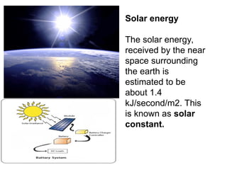 Solar energy
The solar energy,
received by the near
space surrounding
the earth is
estimated to be
about 1.4
kJ/second/m2. This
is known as solar
constant.
 