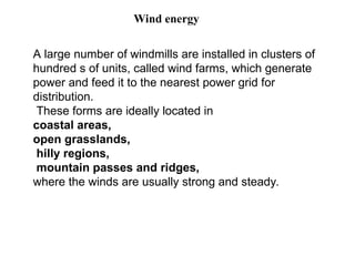 A large number of windmills are installed in clusters of
hundred s of units, called wind farms, which generate
power and feed it to the nearest power grid for
distribution.
These forms are ideally located in
coastal areas,
open grasslands,
hilly regions,
mountain passes and ridges,
where the winds are usually strong and steady.
Wind energy
 