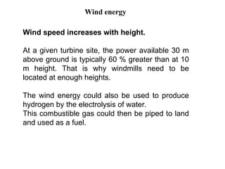 Wind speed increases with height.
At a given turbine site, the power available 30 m
above ground is typically 60 % greater than at 10
m height. That is why windmills need to be
located at enough heights.
The wind energy could also be used to produce
hydrogen by the electrolysis of water.
This combustible gas could then be piped to land
and used as a fuel.
Wind energy
 