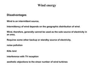 Disadvantages
Wind is an intermittent source,
Intermittency of wind depends on the geographic distribution of wind.
Wind, therefore, generally cannot be used as the sole source of electricity in
an area,
Requires some other backup or standby source of electricity.
noise pollution
Kills bird
interference with TV reception
aesthetic objections to the shear number of wind turbines
Wind energy
 